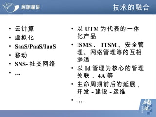技术的融合 云计算 虚拟化 SaaS/PaaS/IaaS 移动 SNS- 社交网络 … 以 UTM 为代表的一体化产品 ISMS 、 ITSM 、安全管理、网络管理等的互相渗透 以 Id 管理为核心的管理关联， 4A 等 生命周期前后的延展，开发 - 建设 - 运维 … 