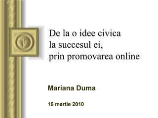 De la o idee civica  la succesul ei,  prin promovarea online Mariana Duma  16 martie 2010 ,[object Object],[object Object],[object Object],[object Object],[object Object],[object Object],[object Object]
