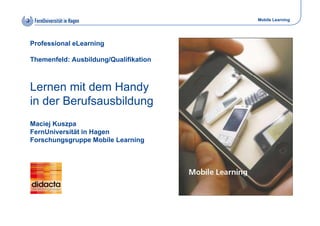 Mobile Learning




Professional eLearning

Themenfeld: Ausbildung/Qualifikation



Lernen mit dem Handy
in der Berufsausbildung
Maciej Kuszpa
FernUniversität in Hagen
Forschungsgruppe Mobile Learning
 