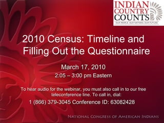 2010 Census: Timeline and Filling Out the Questionnaire March 17, 2010 2:05 – 3:00 pm Eastern To hear audio for the webinar, you must also call in to our free teleconference line. To call in, dial: 1 (866) 379-3045 Conference ID: 63082428    
