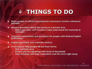 THINGS TO DO
Refer people to official Questionnaire Assistance Centers whenever
possible.

Answer questions about the census in a private area.
 – Make sure your staff members fully understand the materials &
   concepts.

Translate instructions and questions for people with limited English
proficiency.

Explain questions and response choices.

If necessary, help people fill out their forms.
 – Use a private area
 – Ensure you are speaking with head of household
 – Seal envelope and help respondent mail the form right away



                                                                       11
 