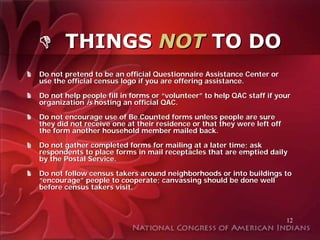 THINGS NOT TO DO
Do not pretend to be an official Questionnaire Assistance Center or
use the official census logo if you are offering assistance.

Do not help people fill in forms or “volunteer” to help QAC staff if your
organization is hosting an official QAC.

Do not encourage use of Be Counted forms unless people are sure
they did not receive one at their residence or that they were left off
the form another household member mailed back.

Do not gather completed forms for mailing at a later time; ask
respondents to place forms in mail receptacles that are emptied daily
by the Postal Service.

Do not follow census takers around neighborhoods or into buildings to
“encourage” people to cooperate; canvassing should be done well
before census takers visit.



                                                                         12
 