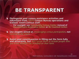 BE TRANSPARENT
Distinguish your census assistance activities and
volunteers from official Census Bureau operations and
trained, sworn Census staff.
 – For example, use Community Census Center instead of
   Questionnaire Assistance Center or Be Counted Center.

Use slogans aimed at encouraging census participation, not
increasing the count.

Assist your constituencies in filling out the form fully
and accurately, but don’t press them to include people who
you know shouldn’t be included on their form.



                                                             13
 
