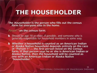 THE HOUSEHOLDER
The householder is the person who fills out the census
  form for everyone else in the home.
Person 1 on the census form.
  Should be age 18 or older, if possible, and someone who is
  generally responsible for household members in some way.
  Whether a household is counted as an American Indian
  or Alaska Native household depends entirely on the race
  of “Person 1” -- the first person listed on the Census
  form. If that person says he or she is American Indian or
  Alaska Native, then the household will be counted as
  one with an American Indian or Alaska Native
  “householder.”

                                                               16
 