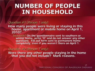 NUMBER OF PEOPLE
      IN HOUSEHOLD
Question #1 (Person 1 only):
How many people were living or staying in this
  house, apartment or mobile home on April 1,
  2010?
   Snowbirds? On the questionnaire sent to southern or
     winter home, write “0” and do not answer any other
     questions. Fill out form sent to permanent home
     completely, even if you weren’t there on April 1.

Question #2 (Person 1 only):
Were there any other people staying in the home
 that you did not include? Mark reasons.

                                                      17
 