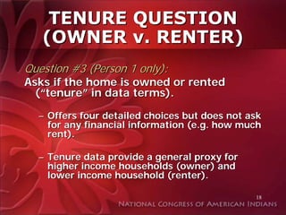 TENURE QUESTION
   (OWNER v. RENTER)
Question #3 (Person 1 only):
Asks if the home is owned or rented
  (“tenure” in data terms).

  – Offers four detailed choices but does not ask
    for any financial information (e.g. how much
    rent).

  – Tenure data provide a general proxy for
    higher income households (owner) and
    lower income household (renter).

                                               18
 