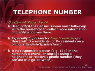 TELEPHONE NUMBER
Question #4 (Person 1 only):
  Used only if the Census Bureau must follow-up
  with the household to collect more information
  or clarify who lives there.
  Especially important for large households (e.g.
  those with 7+ residents, or 9+ residents on a
  bilingual English-Spanish form)

  If no responsible person (e.g. 18+) in the
  home has a phone, encourage using a
  neighbor’s or relative’s phone number (they
  can act as a go-between).
                                                    19
 