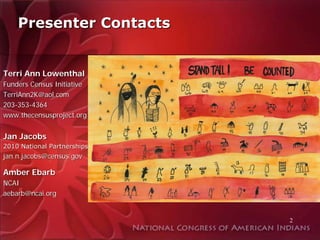 Presenter Contacts


Terri Ann Lowenthal
Funders Census Initiative
TerriAnn2K@aol.com
203-353-4364
www.thecensusproject.org


Jan Jacobs
2010 National Partnerships
jan.n.jacobs@census.gov

Amber Ebarb
NCAI
aebarb@ncai.org


                             2
 