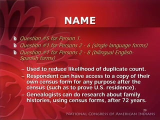 NAME
Question #5 for Person 1.
Question #1 for Persons 2 - 6 (single language forms)
Question #1 for Persons 2 - 8 (bilingual English-
Spanish forms)
– Used to reduce likelihood of duplicate count.
– Respondent can have access to a copy of their
  own census form for any purpose after the
  census (such as to prove U.S. residence).
– Genealogists can do research about family
  histories, using census forms, after 72 years.
                                                   20
 