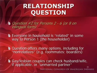 RELATIONSHIP
        QUESTION
Question #2 for Persons 2 - 6 (or 8 on
bilingual form)

Everyone in household is “related” in some
way to Person 1 (the householder)

Question offers many options, including for
“nonrelatives” (e.g. roommates; boarders)

Gay/lesbian couples can check husband/wife,
if applicable, or “unmarried partner”      21
 