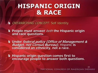 HISPANIC ORIGIN
       & RACE
OVERARCHING CONCEPT: Self Identity

People must answer both the Hispanic origin
and race questions.

Under federal policy (Office of Management &
Budget, not Census Bureau), Hispanic is
considered an ethnicity, not a race.

Hispanic origin question comes first to
encourage people to answer both questions.

                                               23
 