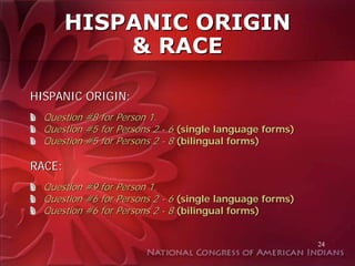 HISPANIC ORIGIN
            & RACE

HISPANIC ORIGIN:
  Question #8 for Person 1.
  Question #5 for Persons 2 - 6 (single language forms)
  Question #5 for Persons 2 - 8 (bilingual forms)

RACE:
  Question #9 for Person 1.
  Question #6 for Persons 2 - 6 (single language forms)
  Question #6 for Persons 2 - 8 (bilingual forms)


                                                          24
 