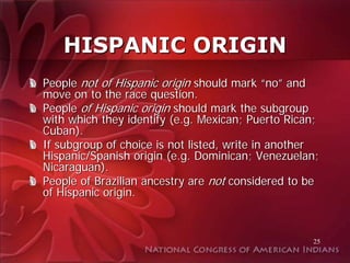 HISPANIC ORIGIN
People not of Hispanic origin should mark “no” and
move on to the race question.
People of Hispanic origin should mark the subgroup
with which they identify (e.g. Mexican; Puerto Rican;
Cuban).
If subgroup of choice is not listed, write in another
Hispanic/Spanish origin (e.g. Dominican; Venezuelan;
Nicaraguan).
People of Brazilian ancestry are not considered to be
of Hispanic origin.



                                                   25
 