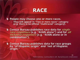 RACE
People may choose one or more races.
– They will appear in “Two or more races” category
  (e.g. there is no official “multiracial” category).

Census Bureau publishes race data for single
race responses (e.g. “AIAN alone”) and for all
inclusive responses (e.g. “AIAN alone or in
combination”).

Census Bureau publishes data for race groups
by “of Hispanic origin” and “not of Hispanic
origin.”

                                                        26
 