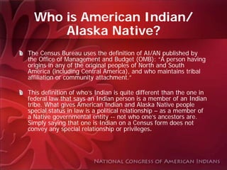 Who is American Indian/
      Alaska Native?
The Census Bureau uses the definition of AI/AN published by
the Office of Management and Budget (OMB): “A person having
origins in any of the original peoples of North and South
America (including Central America), and who maintains tribal
affiliation or community attachment.”

This definition of who’s Indian is quite different than the one in
federal law that says an Indian person is a member of an Indian
tribe. What gives American Indian and Alaska Native people
special status in law is a political relationship – as a member of
a Native governmental entity -- not who one’s ancestors are.
Simply saying that one is Indian on a Census form does not
convey any special relationship or privileges.
 