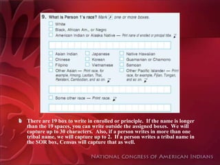 There are 19 box to write in enrolled or principle. If the name is longer
than the 19 spaces, you can write outside the assigned boxes. We will
capture up to 30 characters. Also, if a person writes in more than one
tribal name, we will capture up to 2. If a person writes a tribal name in
the SOR box, Census will capture that as well.
 