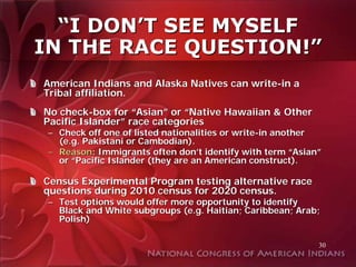“I DON’T SEE MYSELF
IN THE RACE QUESTION!”
American Indians and Alaska Natives can write-in a
Tribal affiliation.
No check-box for “Asian” or “Native Hawaiian & Other
Pacific Islander” race categories
 – Check off one of listed nationalities or write-in another
   (e.g. Pakistani or Cambodian).
 – Reason: Immigrants often don’t identify with term “Asian”
   or “Pacific Islander (they are an American construct).

Census Experimental Program testing alternative race
questions during 2010 census for 2020 census.
 – Test options would offer more opportunity to identify
   Black and White subgroups (e.g. Haitian; Caribbean; Arab;
   Polish)

                                                           30
 