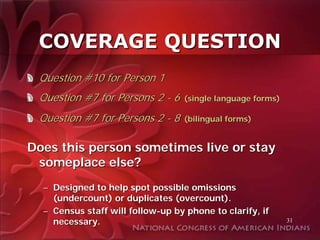 COVERAGE QUESTION
 Question #10 for Person 1
 Question #7 for Persons 2 - 6     (single language forms)

 Question #7 for Persons 2 - 8     (bilingual forms)


Does this person sometimes live or stay
 someplace else?
  – Designed to help spot possible omissions
    (undercount) or duplicates (overcount).
  – Census staff will follow-up by phone to clarify, if
    necessary.                                               31
 