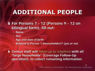 ADDITIONAL PEOPLE
For Persons 7 - 12 (Persons 9 - 12 on
bilingual form), fill out:
–   Name
–   Sex
–   Age and date of birth
–   Related to Person 1 (householder)? (yes or no)


Census staff will follow-up by telephone with all
“large households” (Coverage Follow-Up
operation), to collect remaining information.
                                                     32
 