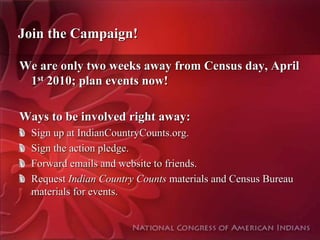 Join the Campaign!

We are only two weeks away from Census day, April
 1st 2010; plan events now!

Ways to be involved right away:
  Sign up at IndianCountryCounts.org.
  Sign the action pledge.
  Forward emails and website to friends.
  Request Indian Country Counts materials and Census Bureau
  materials for events.
 