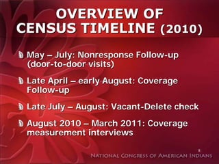 OVERVIEW OF
CENSUS TIMELINE (2010)
 May – July: Nonresponse Follow-up
 (door-to-door visits)
 Late April – early August: Coverage
 Follow-up
 Late July – August: Vacant-Delete check
 August 2010 – March 2011: Coverage
 measurement interviews
                                       8
 