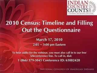 2010 Census: Timeline and Filling
     Out the Questionnaire
                      March 17, 2010
                   2:05 – 3:00 pm Eastern

  To hear audio for the webinar, you must also call in to our free
                 teleconference line. To call in, dial:
      1 (866) 379-3045 Conference ID: 63082428
 