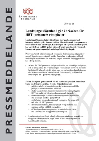 2010-03-24


Landstinget Sörmland går i bräschen för
HBT- personers rättigheter
Landstinget Sörmland går i täten bland Sveriges kommuner och
landsting vad det gäller homosexuellas-, bisexuellas- och transpersoners
behov i mötet med landstinget. Landstingets HBT-politiska arbetsgrupp
har skrivit fram en HBT-policy på uppdrag av landstingsstyrelsen och
kommer att presenteras för Landstingsfullmäktige i april.

Policyn syftar till att motverka och synliggöra diskriminering på grund av
sexuell läggning men också till att öka förståelsen och kunskapen bland
landstingets medarbetare för att främja en god hälsa och förebygga ohälsa
hos HBT-personer.

-   Arbetet för HBT-personers rättigheter handlar om mänskliga rättigheter
    och är en självklar del av Landstingets vision om ett öppet och modernt
    landsting för alla och ett sätt att slå vakt om varje människas okränkbara
    rätt att vara den man är, menar Fredrik Pettersson (S), ordförande i
    landstingets HBT-politiska arbetsgrupp.


För att främja en god hälsa och för att öka kunskapen och förståelsen
bland landstingets anställda föreslås följande insatser:
    politiker, chefer och medarbetare ska ha kunskap om HBT-
       policyn och heteronormens innebörd.
    chefer ska diskutera heteronormens innebörd och synliggöra
       HBT-perspektivet vid arbetsplatsmöten och liknande.
    chefsutbildningar och introduktionsprogram för nyanställda
       ska ta hänsyn till HBT-perspektivet.
    medarbetare ska ges kunskap och kompetens för att ge stöd
       och vård till HBT-personer.
    informationsmaterial, broschyrer och övrigt material ska
       granskas utifrån ett HBT-perspektiv.
    Offentliga miljöer som patienter och medarbetare vistas i
       ska kännetecknas av öppenhet och mångfald.

-   Landstinget arbetar för att alla sörmlänningar ska kunna utveckla en
    trygg och säker sexualitet, säger Karin Welin, landstingsdirektör
    Landstinget Sörmland.


För mer information, kontakta
Jörgen Danielsson (S) landstingsråd, mob 070-625 94 05
Fredrik Pettersson (S) ordförande HBT-politisk arbetsgrupp, mob 0703 834 219
Karin Welin, landstingsdirektör Landstinget Sörmland, mob 070-522 25 60
 