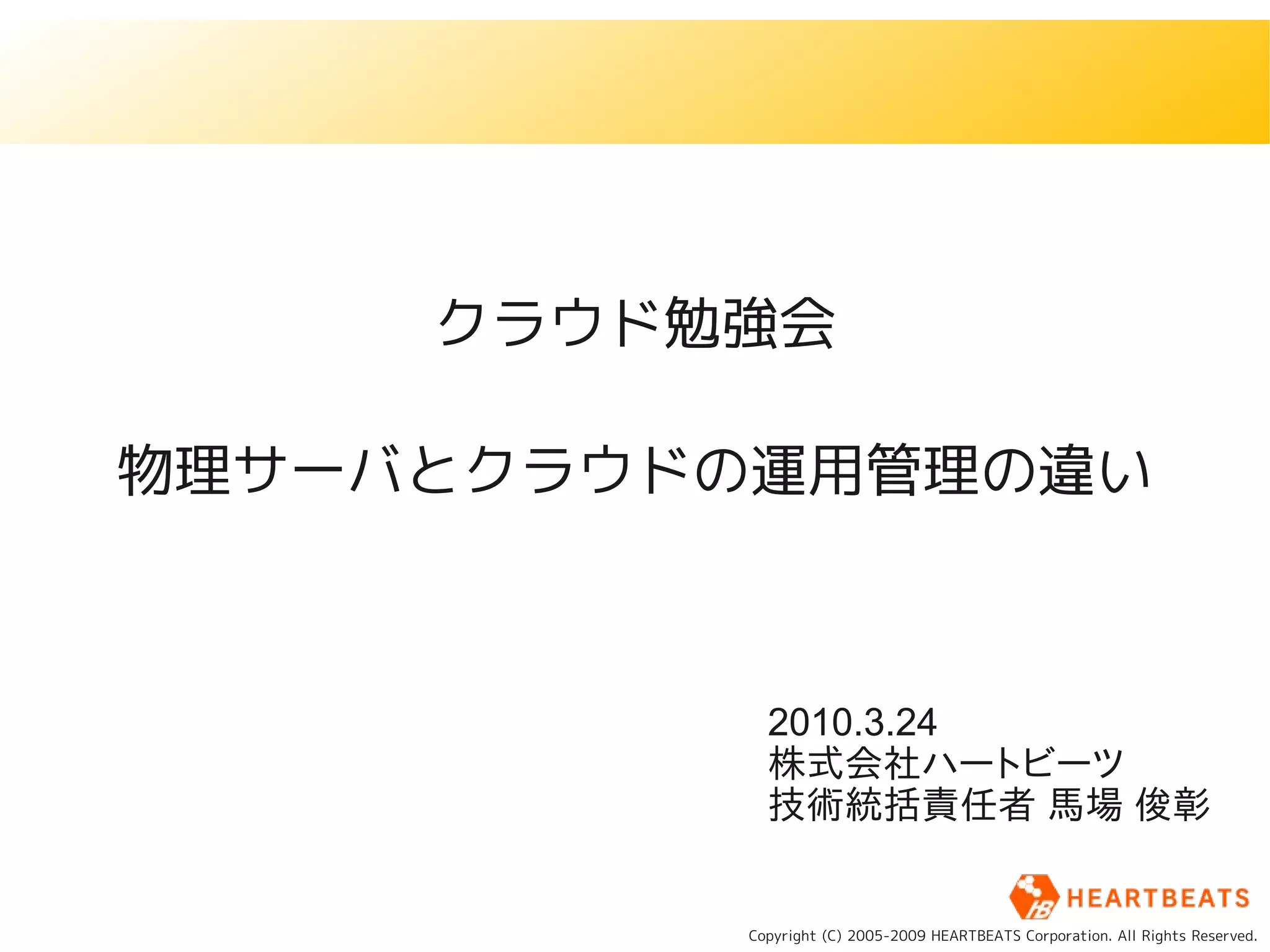 クラウド勉強会

物理サーバとクラウドの運用管理の違い



            2010.3.24
            株式会社ハートビーツ
            技術統括責任者 馬場 俊彰


          Copyright (C) 2005-2009 HEARTBEATS Corporation. All Rights Reserved.
 