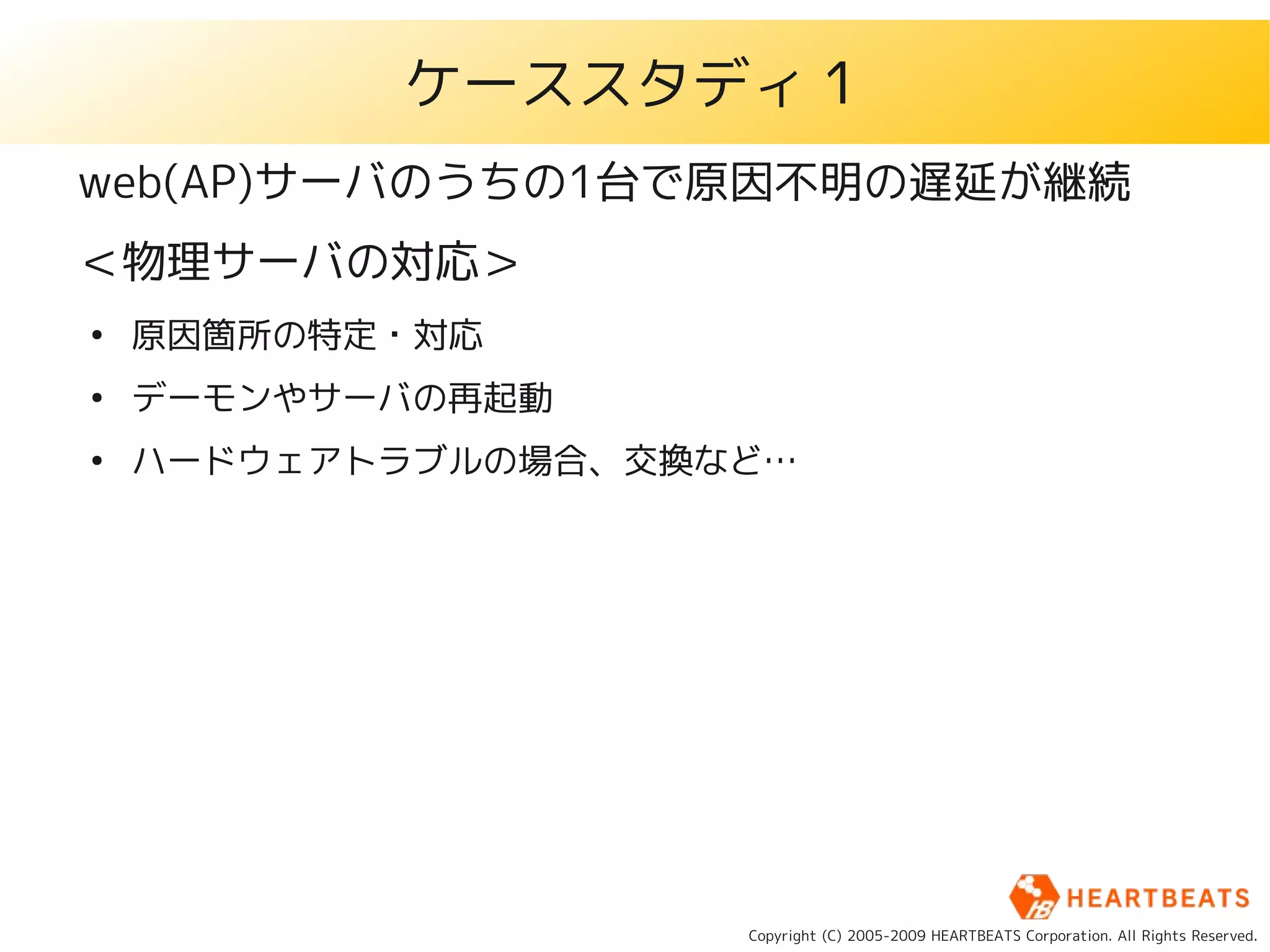 ケーススタディ１
web(AP)サーバのうちの1台で原因不明の遅延が継続
＜物理サーバの対応＞
●
    原因箇所の特定・対応
●
    デーモンやサーバの再起動
●
    ハードウェアトラブルの場合、交換など…




                     Copyright (C) 2005-2009 HEARTBEATS Corporation. All Rights Reserved.
 