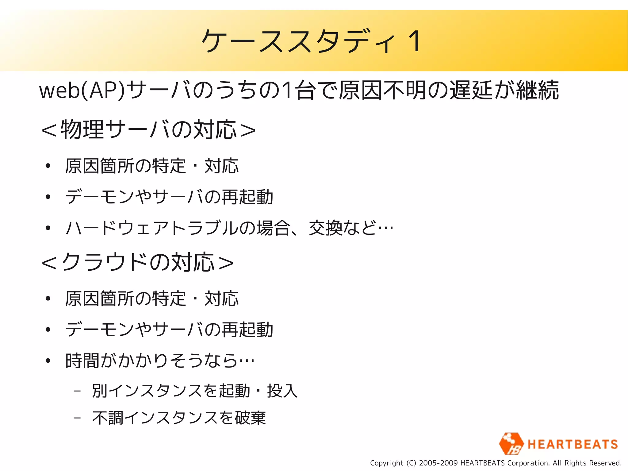 ケーススタディ１
web(AP)サーバのうちの1台で原因不明の遅延が継続
＜物理サーバの対応＞
●
    原因箇所の特定・対応
●
    デーモンやサーバの再起動
●
    ハードウェアトラブルの場合、交換など…

＜クラウドの対応＞
●
    原因箇所の特定・対応
●
    デーモンやサーバの再起動
●
    時間がかかりそうなら…
    –   別インスタンスを起動・投入
    –   不調インスタンスを破棄

                        Copyright (C) 2005-2009 HEARTBEATS Corporation. All Rights Reserved.
 