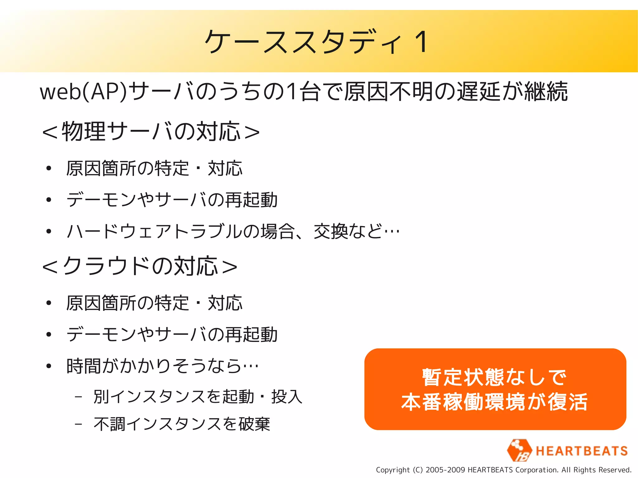 ケーススタディ１
web(AP)サーバのうちの1台で原因不明の遅延が継続
＜物理サーバの対応＞
●
    原因箇所の特定・対応
●
    デーモンやサーバの再起動
●
    ハードウェアトラブルの場合、交換など…

＜クラウドの対応＞
●
    原因箇所の特定・対応
●
    デーモンやサーバの再起動
●
    時間がかかりそうなら…
                               暫定状態なしで
    –   別インスタンスを起動・投入         本番稼働環境が復活
    –   不調インスタンスを破棄

                        Copyright (C) 2005-2009 HEARTBEATS Corporation. All Rights Reserved.
 