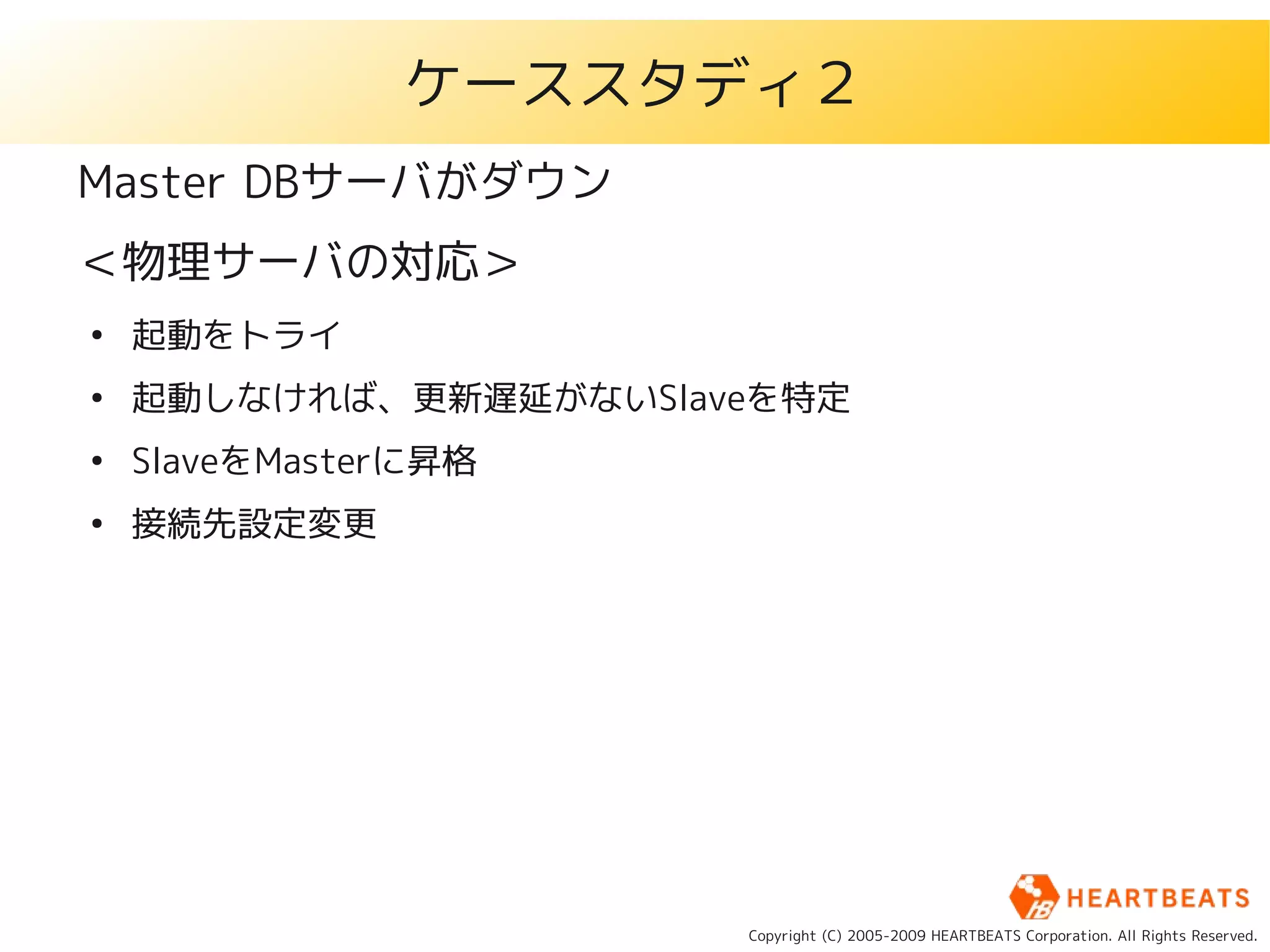 ケーススタディ２
Master DBサーバがダウン
＜物理サーバの対応＞
●
    起動をトライ
●
    起動しなければ、更新遅延がないSlaveを特定
●
    SlaveをMasterに昇格
●
    接続先設定変更




                       Copyright (C) 2005-2009 HEARTBEATS Corporation. All Rights Reserved.
 