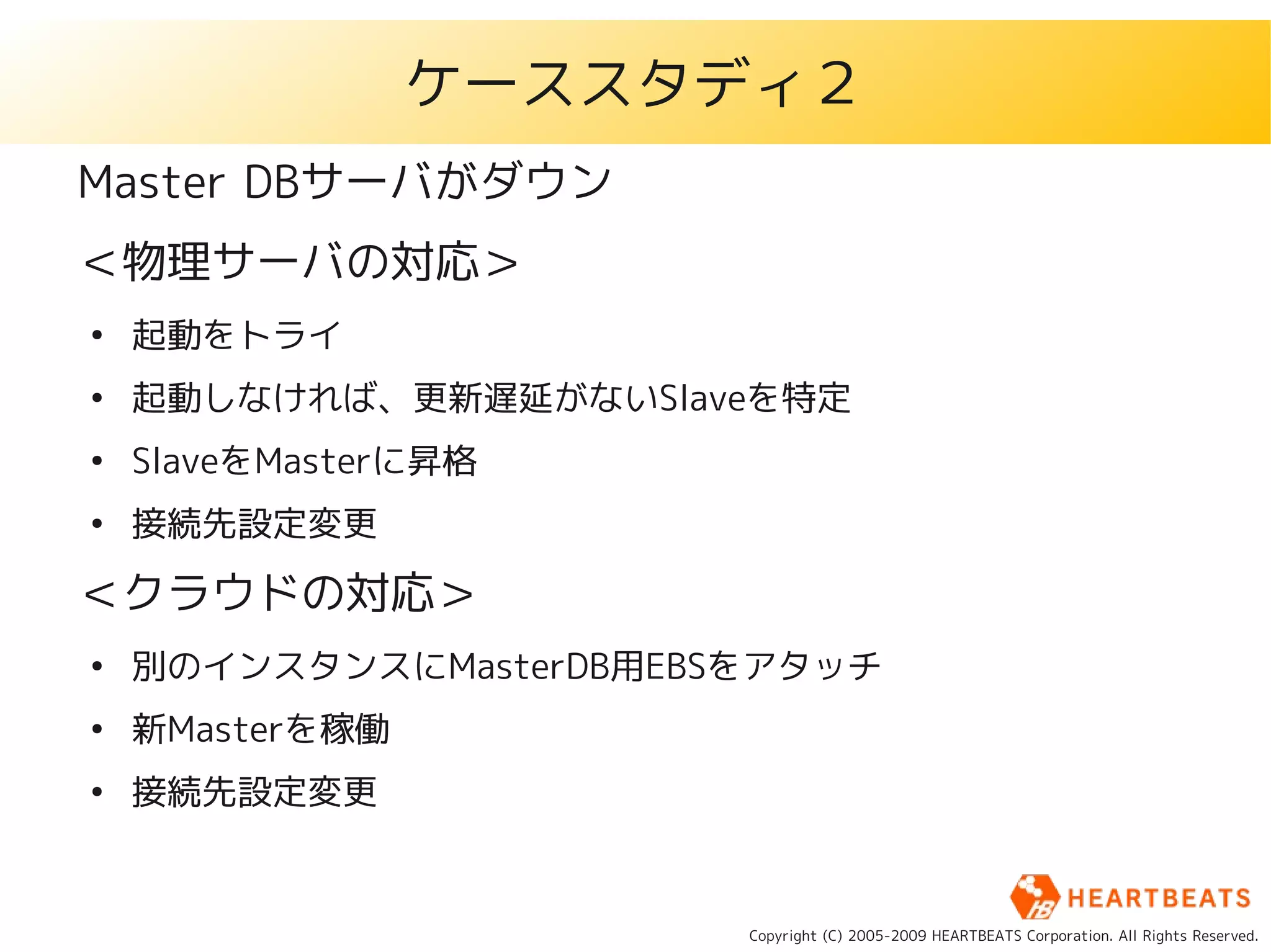 ケーススタディ２
Master DBサーバがダウン
＜物理サーバの対応＞
●
    起動をトライ
●
    起動しなければ、更新遅延がないSlaveを特定
●
    SlaveをMasterに昇格
●
    接続先設定変更

＜クラウドの対応＞
●
    別のインスタンスにMasterDB用EBSをアタッチ
●
    新Masterを稼働
●
    接続先設定変更


                         Copyright (C) 2005-2009 HEARTBEATS Corporation. All Rights Reserved.
 