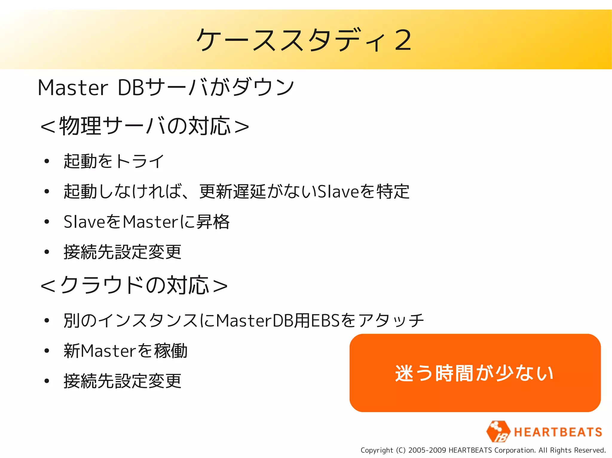 ケーススタディ２
Master DBサーバがダウン
＜物理サーバの対応＞
●
    起動をトライ
●
    起動しなければ、更新遅延がないSlaveを特定
●
    SlaveをMasterに昇格
●
    接続先設定変更

＜クラウドの対応＞
●
    別のインスタンスにMasterDB用EBSをアタッチ
●
    新Masterを稼働
●
    接続先設定変更                       迷う時間が少ない


                         Copyright (C) 2005-2009 HEARTBEATS Corporation. All Rights Reserved.
 