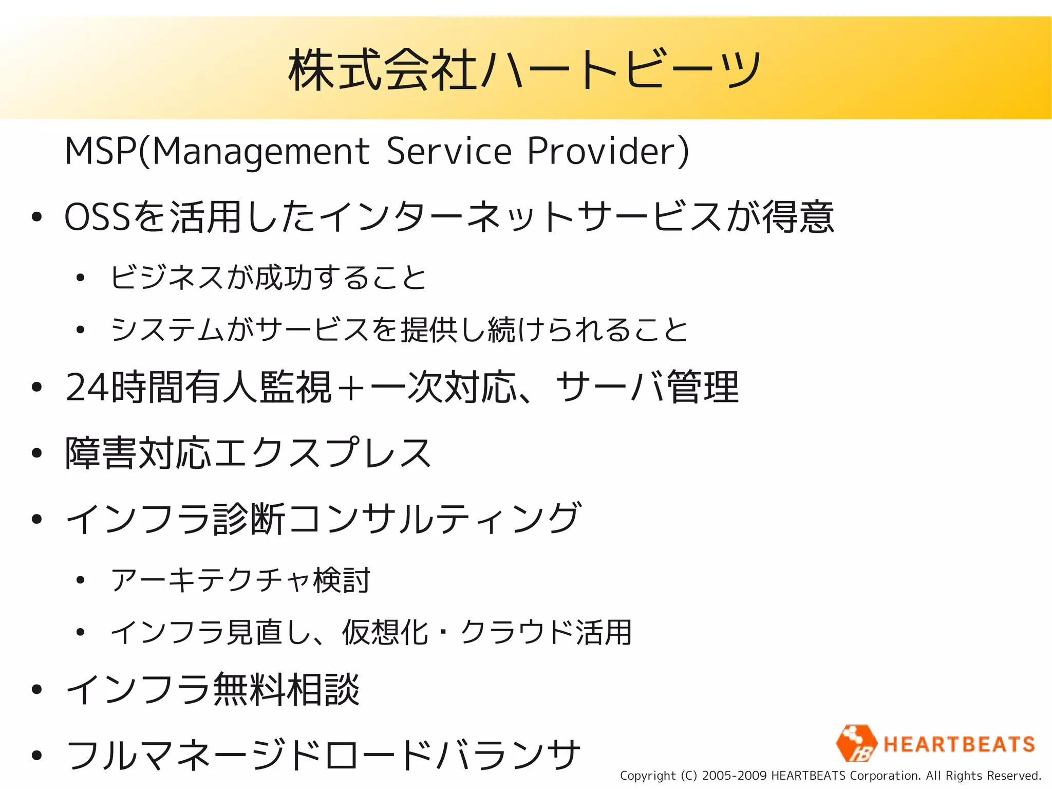 株式会社ハートビーツ
    MSP(Management Service Provider)
●
    OSSを活用したインターネットサービスが得意
    ●
        ビジネスが成功すること
    ●
        システムがサービスを提供し続けられること
●
    24時間有人監視＋一次対応、サーバ管理
●
    障害対応エクスプレス
●
    インフラ診断コンサルティング
    ●
        アーキテクチャ検討
    ●
        インフラ見直し、仮想化・クラウド活用
●
    インフラ無料相談
●
    フルマネージドロードバランサ              Copyright (C) 2005-2009 HEARTBEATS Corporation. All Rights Reserved.
 