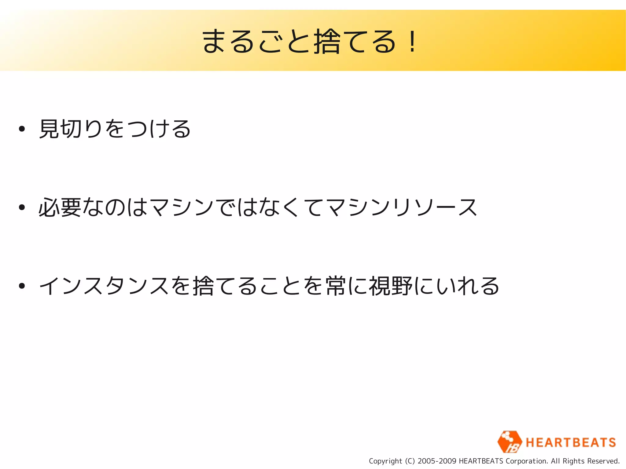 まるごと捨てる！

●
    見切りをつける


●
    必要なのはマシンではなくてマシンリソース


●
    インスタンスを捨てることを常に視野にいれる




                   Copyright (C) 2005-2009 HEARTBEATS Corporation. All Rights Reserved.
 