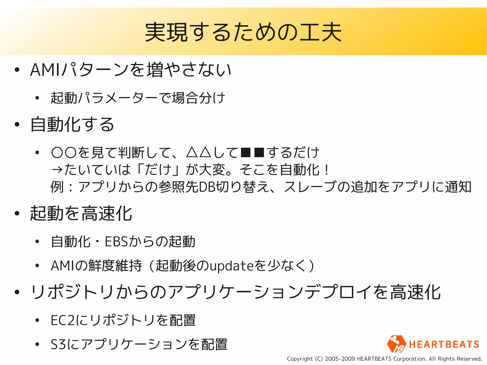 実現するための工夫
●
    AMIパターンを増やさない
    ●
        起動パラメーターで場合分け
●
    自動化する
    ●
        ○○を見て判断して、△△して■■するだけ
        →たいていは「だけ」が大変。そこを自動化！
        例：アプリからの参照先DB切り替え、スレーブの追加をアプリに通知
●
    起動を高速化
    ●
        自動化・EBSからの起動
    ●
        AMIの鮮度維持（起動後のupdateを少なく）
●
    リポジトリからのアプリケーションデプロイを高速化
    ●
        EC2にリポジトリを配置
    ●
        S3にアプリケーションを配置
                            Copyright (C) 2005-2009 HEARTBEATS Corporation. All Rights Reserved.
 