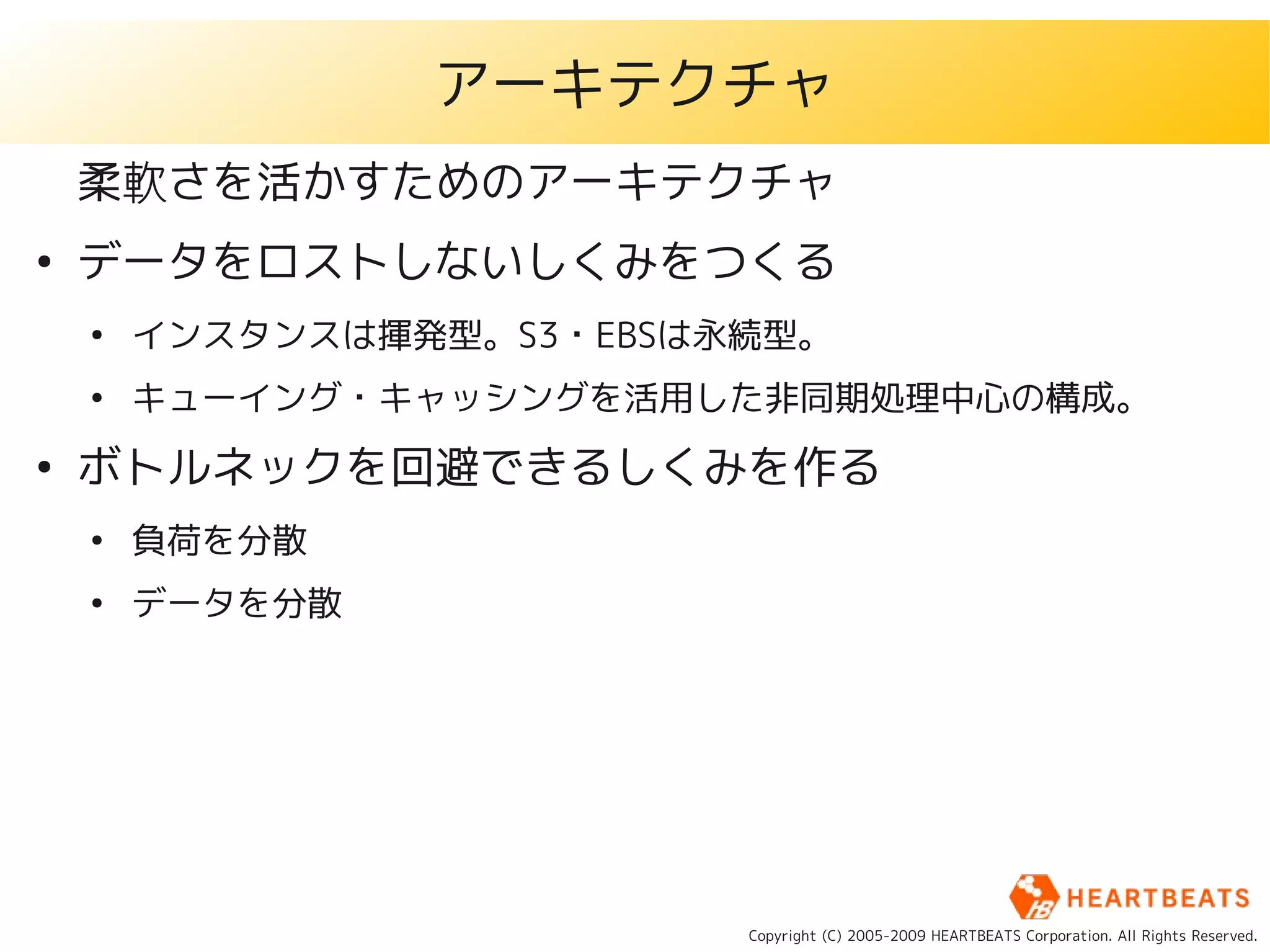 アーキテクチャ
    柔軟さを活かすためのアーキテクチャ
●
    データをロストしないしくみをつくる
    ●
        インスタンスは揮発型。S3・EBSは永続型。
    ●
        キューイング・キャッシングを活用した非同期処理中心の構成。
●
    ボトルネックを回避できるしくみを作る
    ●
        負荷を分散
    ●
        データを分散




                           Copyright (C) 2005-2009 HEARTBEATS Corporation. All Rights Reserved.
 