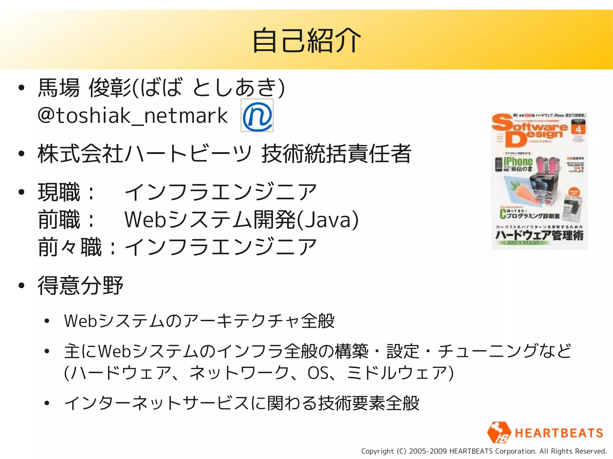 自己紹介
●
    馬場 俊彰(ばば としあき)
    @toshiak_netmark
●
    株式会社ハートビーツ 技術統括責任者
●
    現職：　インフラエンジニア
    前職：　Webシステム開発(Java)
    前々職：インフラエンジニア
●
    得意分野
    ●
        Webシステムのアーキテクチャ全般
    ●
        主にWebシステムのインフラ全般の構築・設定・チューニングなど
        (ハードウェア、ネットワーク、OS、ミドルウェア)
    ●
        インターネットサービスに関わる技術要素全般

                            Copyright (C) 2005-2009 HEARTBEATS Corporation. All Rights Reserved.
 