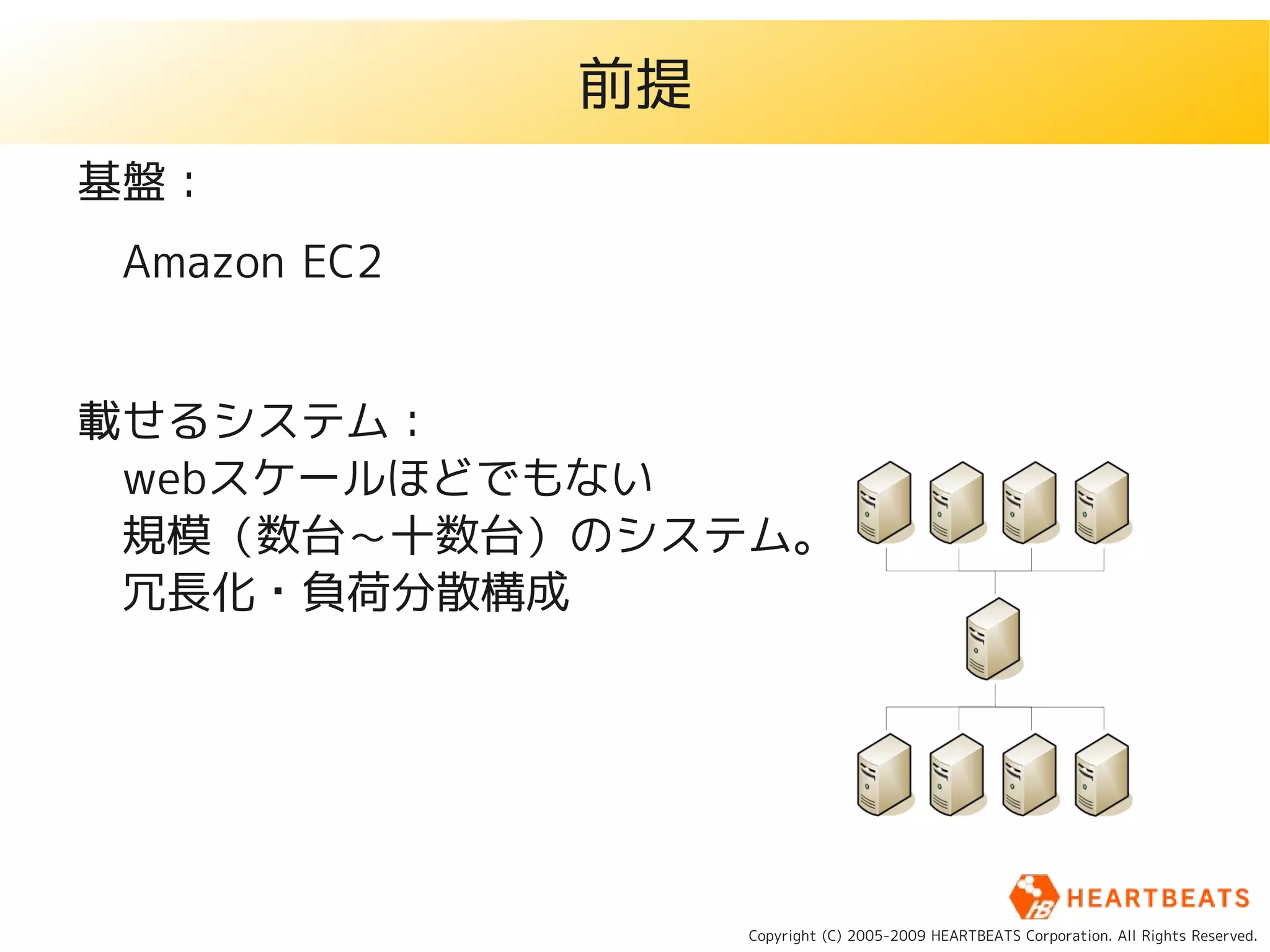 前提
基盤：
　Amazon EC2


載せるシステム：
　webスケールほどでもない
　規模（数台～十数台）のシステム。
　冗長化・負荷分散構成




                   Copyright (C) 2005-2009 HEARTBEATS Corporation. All Rights Reserved.
 