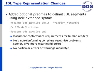 IDL Type Representation Changes
Added optional pragmas to delimit IDL segments
using new extended syntax
#pragma dds_xtopics begin [<version_number>]
// IDL definitions
#pragma dds_xtopics end
 Document conformance requirements for human readers
 Help non-conforming compilers recognize problems
sooner, give more meaningful errors
 No particular errors or warnings mandated
Copyright © 2010 RTI - All rights Reserved 16
 