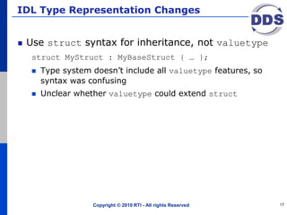 IDL Type Representation Changes
Use struct syntax for inheritance, not valuetype
struct MyStruct : MyBaseStruct { … };
 Type system doesn’t include all valuetype features, so
syntax was confusing
 Unclear whether valuetype could extend struct
Copyright © 2010 RTI - All rights Reserved 17
 
