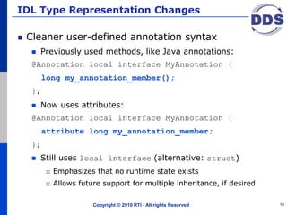 IDL Type Representation Changes
Cleaner user-defined annotation syntax
 Previously used methods, like Java annotations:
@Annotation local interface MyAnnotation {
long my_annotation_member();
};
 Now uses attributes:
@Annotation local interface MyAnnotation {
attribute long my_annotation_member;
};
 Still uses local interface (alternative: struct)
 Emphasizes that no runtime state exists
 Allows future support for multiple inheritance, if desired
Copyright © 2010 RTI - All rights Reserved 18
 