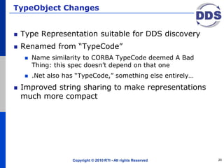TypeObject Changes
Type Representation suitable for DDS discovery
Renamed from “TypeCode”
 Name similarity to CORBA TypeCode deemed A Bad
Thing: this spec doesn’t depend on that one
 .Net also has “TypeCode,” something else entirely…
Improved string sharing to make representations
much more compact
Copyright © 2010 RTI - All rights Reserved 20
 
