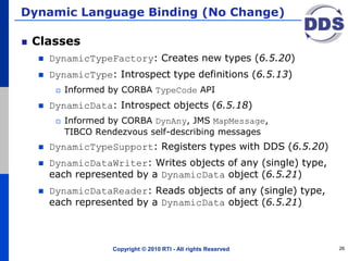 Dynamic Language Binding (No Change)
Classes
 DynamicTypeFactory: Creates new types (6.5.20)
 DynamicType: Introspect type definitions (6.5.13)
 Informed by CORBA TypeCode API
 DynamicData: Introspect objects (6.5.18)
 Informed by CORBA DynAny, JMS MapMessage,
TIBCO Rendezvous self-describing messages
 DynamicTypeSupport: Registers types with DDS (6.5.20)
 DynamicDataWriter: Writes objects of any (single) type,
each represented by a DynamicData object (6.5.21)
 DynamicDataReader: Reads objects of any (single) type,
each represented by a DynamicData object (6.5.21)
Copyright © 2010 RTI - All rights Reserved 26
 