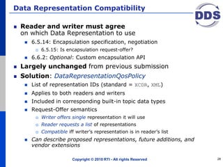 Data Representation Compatibility
Reader and writer must agree
on which Data Representation to use
 6.5.14: Encapsulation specification, negotiation
 6.5.15: Is encapsulation request-offer?
 6.6.2: Optional: Custom encapsulation API
Largely unchanged from previous submission
Solution: DataRepresentationQosPolicy
 List of representation IDs (standard = XCDR, XML)
 Applies to both readers and writers
 Included in corresponding built-in topic data types
 Request-Offer semantics
 Writer offers single representation it will use
 Reader requests a list of representations
 Compatible iff writer’s representation is in reader’s list
 Can describe proposed representations, future additions, and
vendor extensions
Copyright © 2010 RTI - All rights Reserved 28
 