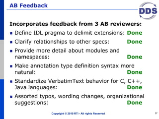 AB Feedback
Incorporates feedback from 3 AB reviewers:
Define IDL pragma to delimit extensions: Done
Clarify relationships to other specs: Done
Provide more detail about modules and
namespaces: Done
Make annotation type definition syntax more
natural: Done
Standardize VerbatimText behavior for C, C++,
Java languages: Done
Assorted typos, wording changes, organizational
suggestions: Done
Copyright © 2010 RTI - All rights Reserved 37
 