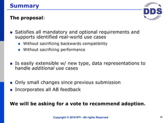 Summary
The proposal:
Satisfies all mandatory and optional requirements and
supports identified real-world use cases
 Without sacrificing backwards compatibility
 Without sacrificing performance
Is easily extensible w/ new type, data representations to
handle additional use cases
Only small changes since previous submission
Incorporates all AB feedback
We will be asking for a vote to recommend adoption.
Copyright © 2010 RTI - All rights Reserved 38
 
