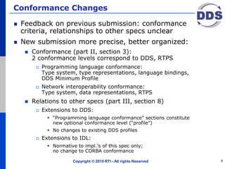 Conformance Changes
Feedback on previous submission: conformance
criteria, relationships to other specs unclear
New submission more precise, better organized:
 Conformance (part II, section 3):
2 conformance levels correspond to DDS, RTPS
 Programming language conformance:
Type system, type representations, language bindings,
DDS Minimum Profile
 Network interoperability conformance:
Type system, data representations, RTPS
 Relations to other specs (part III, section 8)
 Extensions to DDS:
 “Programming language conformance” sections constitute
new optional conformance level (“profile”)
 No changes to existing DDS profiles
 Extensions to IDL:
 Normative to impl.’s of this spec only;
no change to CORBA conformance
Copyright © 2010 RTI - All rights Reserved 8
 