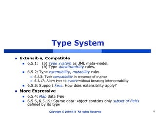 Type System
Extensible, Compatible
 6.5.1: (a) Type System as UML meta-model.
(b) Type substitutability rules.
 6.5.2: Type extensibility, mutability rules
 6.5.3: Type compatibility in presence of change
 6.5.17: Allow type to evolve without breaking interoperability
 6.5.5: Support keys. How does extensibility apply?
More Expressive
 6.5.4: Map data type
 6.5.6, 6.5.19: Sparse data: object contains only subset of fields
defined by its type
Copyright © 2010 RTI - All rights Reserved 9
 